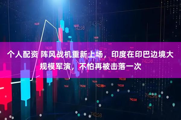 個人配資 陣風戰(zhàn)機重新上場，印度在印巴邊境大規(guī)模軍演，不怕再被擊落一次